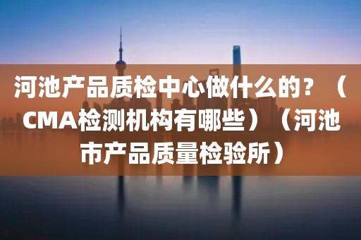 河池产品质检中心做什么的？（CMA检测机构有哪些）（河池市产品质量检验所）