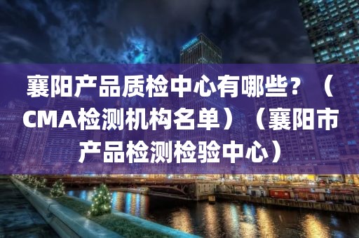 襄阳产品质检中心有哪些？（CMA检测机构名单）（襄阳市产品检测检验中心）